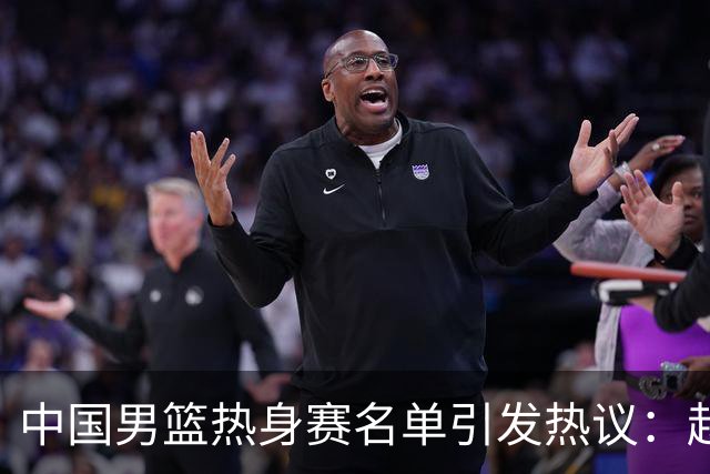 中国男篮热身赛名单引发热议：赵继伟成为经验丰富的老将 广东中锋有望应召