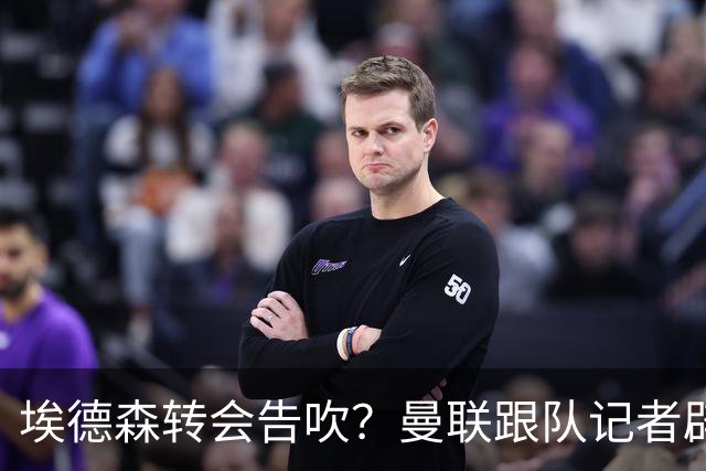 埃德森转会告吹？曼联跟队记者辟谣，红魔询价切尔西中场妖星