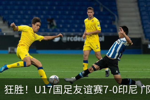 狂胜！U17国足友谊赛7-0印尼 邝兆镭独造3球 赵松源、帅惟浩双响